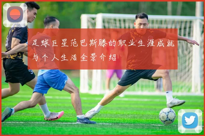 足球巨星范巴斯滕的职业生涯成就与个人生活全景介绍