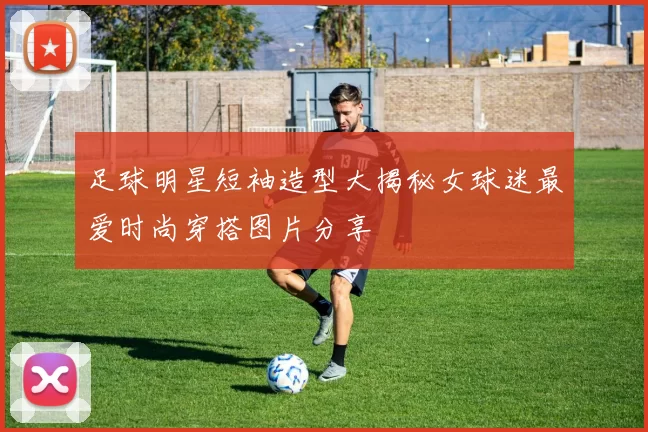 足球明星短袖造型大揭秘女球迷最爱时尚穿搭图片分享