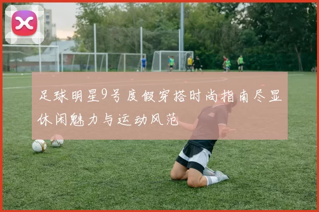 足球明星9号度假穿搭时尚指南尽显休闲魅力与运动风范