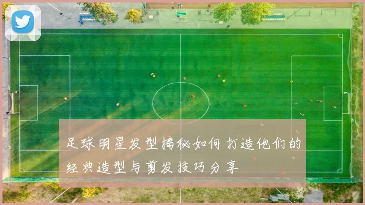 足球明星发型揭秘如何打造他们的经典造型与剪发技巧分享